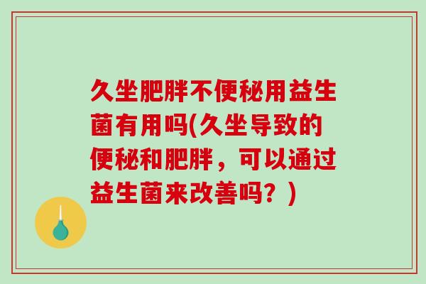 久坐肥胖不便秘用益生菌有用吗(久坐导致的便秘和肥胖，可以通过益生菌来改善吗？)
