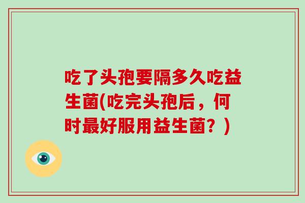 吃了头孢要隔多久吃益生菌(吃完头孢后，何时最好服用益生菌？)