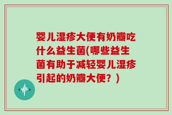 婴儿湿疹大便有奶瓣吃什么益生菌(哪些益生菌有助于减轻婴儿湿疹引起的奶瓣大便？)