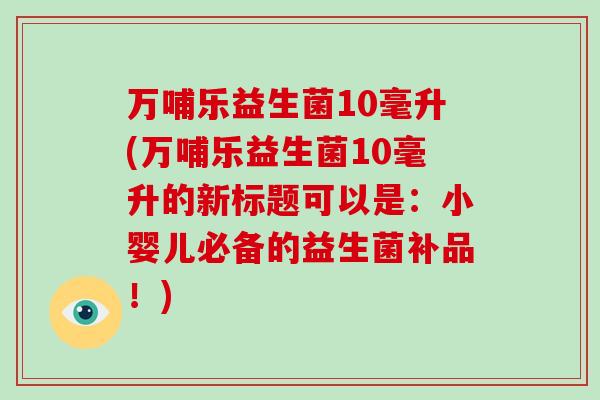 万哺乐益生菌10毫升(万哺乐益生菌10毫升的新标题可以是：小婴儿必备的益生菌补品！)