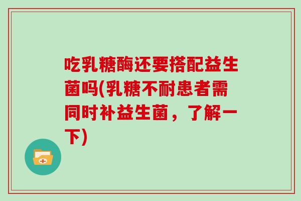 吃乳糖酶还要搭配益生菌吗(乳糖不耐患者需同时补益生菌，了解一下)