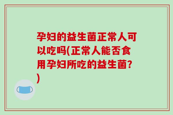 孕妇的益生菌正常人可以吃吗(正常人能否食用孕妇所吃的益生菌？)