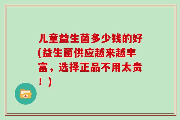 儿童益生菌多少钱的好(益生菌供应越来越丰富，选择正品不用太贵！)