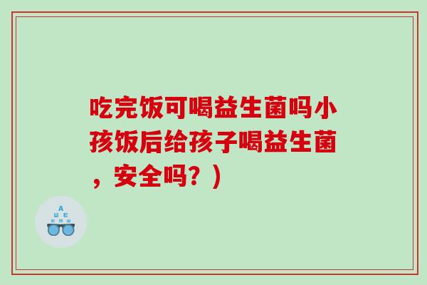 吃完饭可喝益生菌吗小孩饭后给孩子喝益生菌，安全吗？)