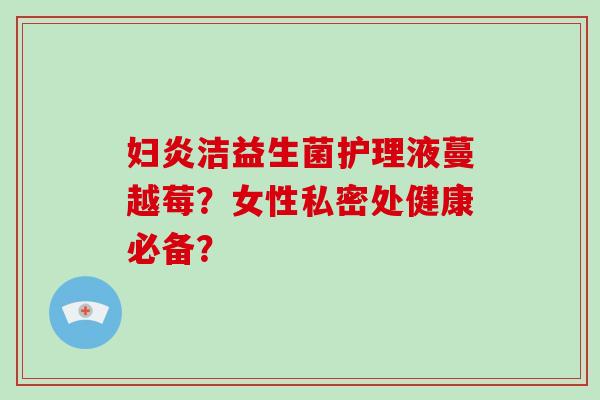 妇炎洁益生菌护理液蔓越莓？女性私密处健康必备？