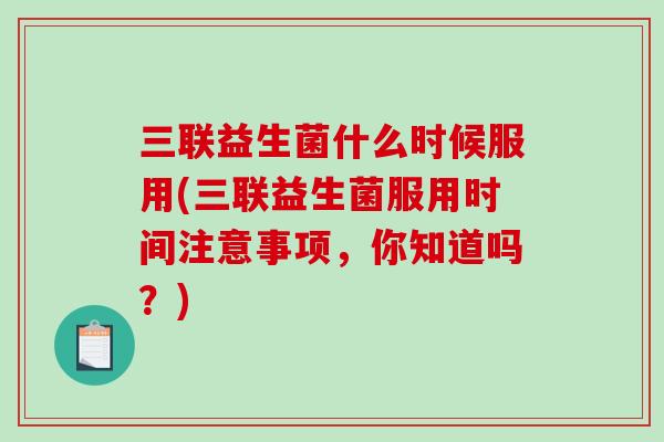 三联益生菌什么时候服用(三联益生菌服用时间注意事项，你知道吗？)