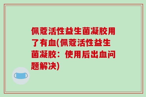 佩蔻活性益生菌凝胶用了有血(佩蔻活性益生菌凝胶：使用后出血问题解决)