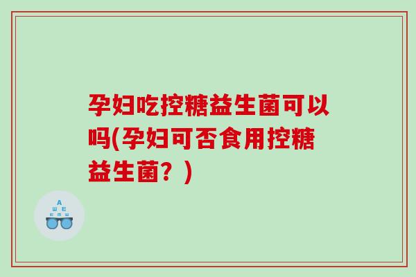 孕妇吃控糖益生菌可以吗(孕妇可否食用控糖益生菌?) 孕妇吃控糖益生菌可以吗(孕妇可否食用控糖益生菌?)