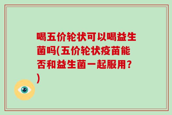 喝五价轮状可以喝益生菌吗(五价轮状疫苗能否和益生菌一起服用？)