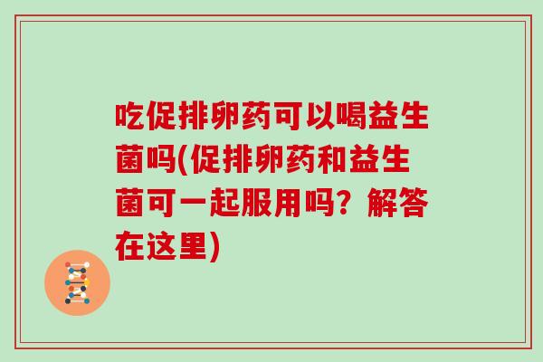 吃促排卵药可以喝益生菌吗(促排卵药和益生菌可一起服用吗?解答在这里) 吃促排卵药可以喝益生菌吗(促排卵药和益生菌可一起服用吗?解答在这里)