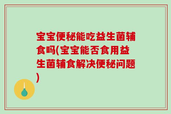 宝宝便秘能吃益生菌辅食吗(宝宝能否食用益生菌辅食解决便秘问题)