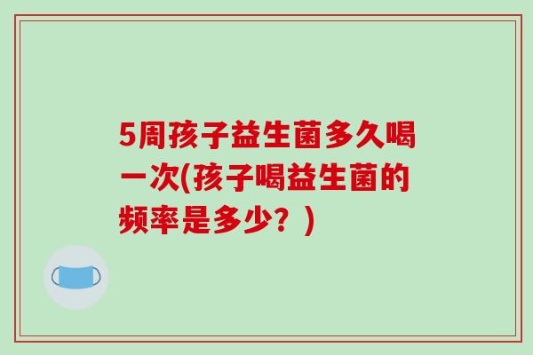 5周孩子益生菌多久喝一次(孩子喝益生菌的频率是多少?) 5周孩子益生菌多久喝一次(孩子喝益生菌的频率是多少?)