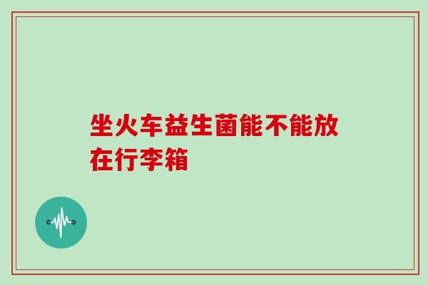 坐火车益生菌能不能放在行李箱