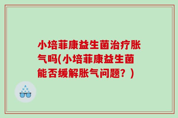 小培菲康益生菌治疗胀气吗(小培菲康益生菌能否缓解胀气问题？)