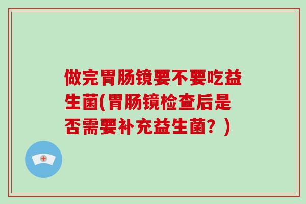 做完镜要不要吃益生菌(镜检查后是否需要补充益生菌?) 做完镜要不要吃益生菌(镜检查后是否需要补充益生菌?)