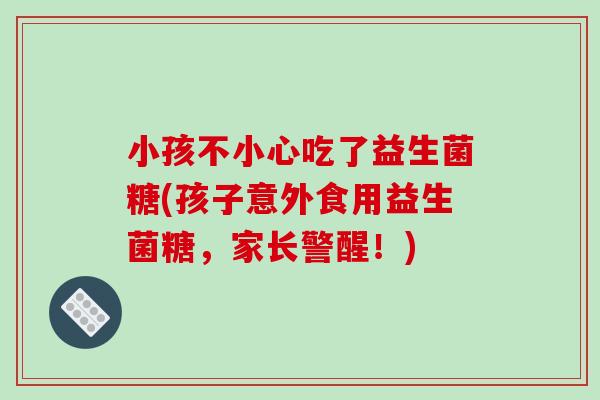 小孩不小心吃了益生菌糖(孩子意外食用益生菌糖，家长警醒！)