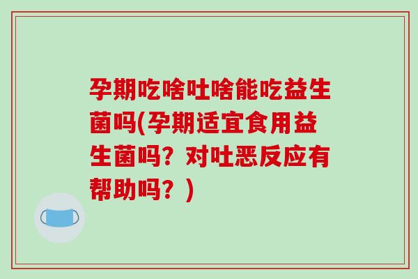 孕期吃啥吐啥能吃益生菌吗(孕期适宜食用益生菌吗？对吐恶反应有帮助吗？)