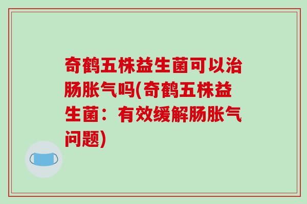 奇鹤五株益生菌可以治肠胀气吗(奇鹤五株益生菌：有效缓解肠胀气问题)
