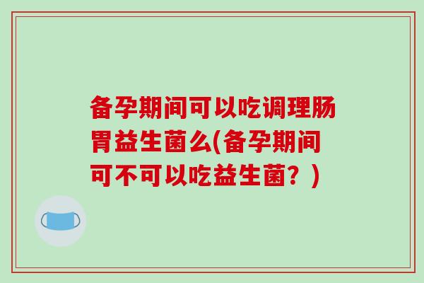 备孕期间可以吃调理肠胃益生菌么(备孕期间可不可以吃益生菌？)