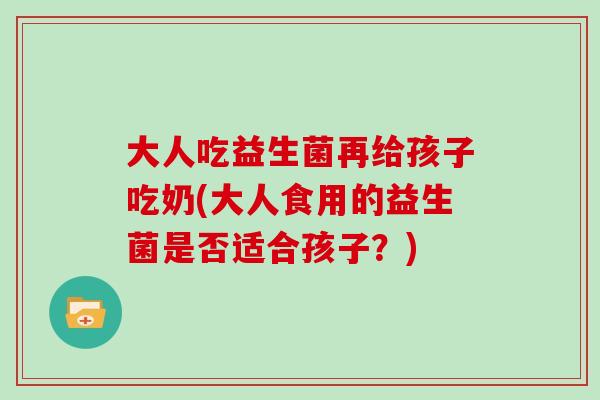 大人吃益生菌再给孩子吃奶(大人食用的益生菌是否适合孩子？)