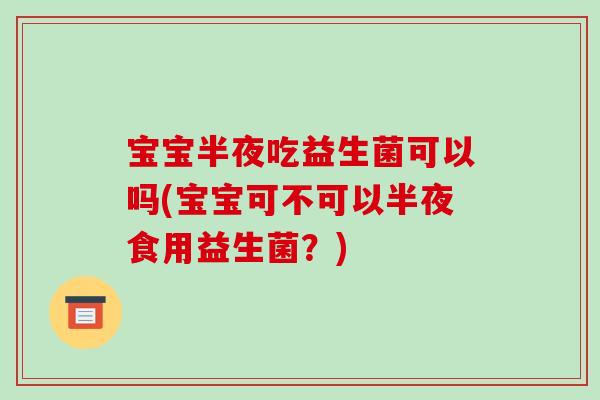 宝宝半夜吃益生菌可以吗(宝宝可不可以半夜食用益生菌？)