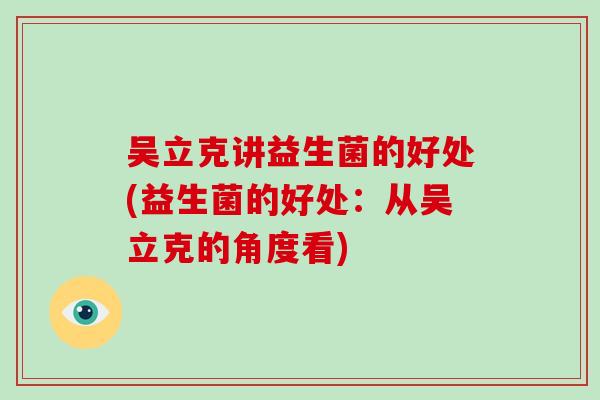吴立克讲益生菌的好处(益生菌的好处:从吴立克的角度看) 吴立克讲益生菌的好处(益生菌的好处:从吴立克的角度看)