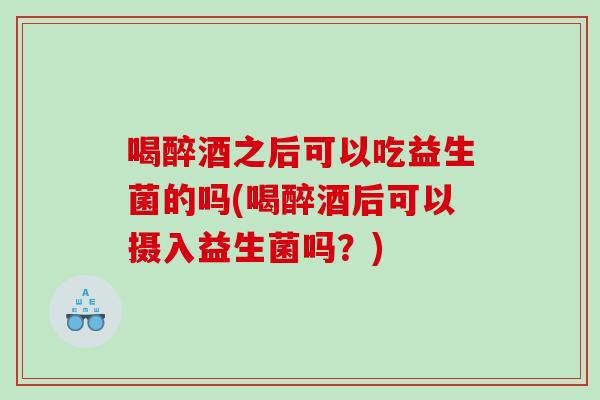 喝醉酒之后可以吃益生菌的吗(喝醉酒后可以摄入益生菌吗？)