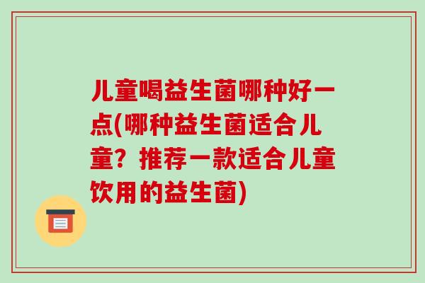 儿童喝益生菌哪种好一点(哪种益生菌适合儿童?推荐一款适合儿童饮用的益生菌) 儿童喝益生菌哪种好一点(哪种益生菌适合儿童?推荐一款适合儿童饮用的益生菌)