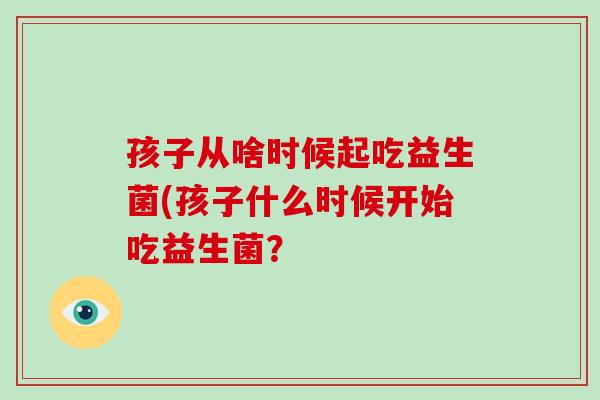 孩子从啥时候起吃益生菌(孩子什么时候开始吃益生菌？