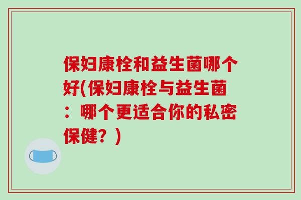 保妇康栓和益生菌哪个好(保妇康栓与益生菌：哪个更适合你的私密保健？)