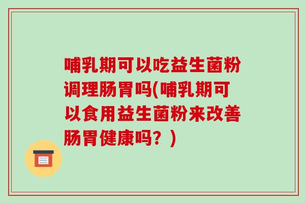 哺乳期可以吃益生菌粉调理肠胃吗(哺乳期可以食用益生菌粉来改善肠胃健康吗？)