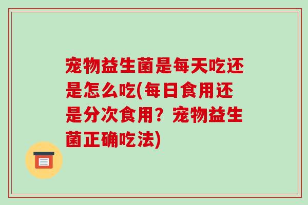 宠物益生菌是每天吃还是怎么吃(每日食用还是分次食用？宠物益生菌正确吃法)