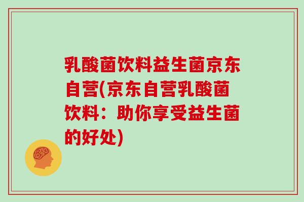 乳酸菌饮料益生菌京东自营(京东自营乳酸菌饮料:助你享受益生菌的好处) 乳酸菌饮料益生菌京东自营(京东自营乳酸菌饮料:助你享受益生菌的好处)