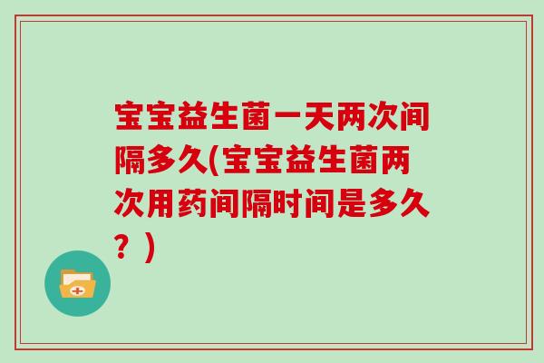宝宝益生菌一天两次间隔多久(宝宝益生菌两次用药间隔时间是多久？)