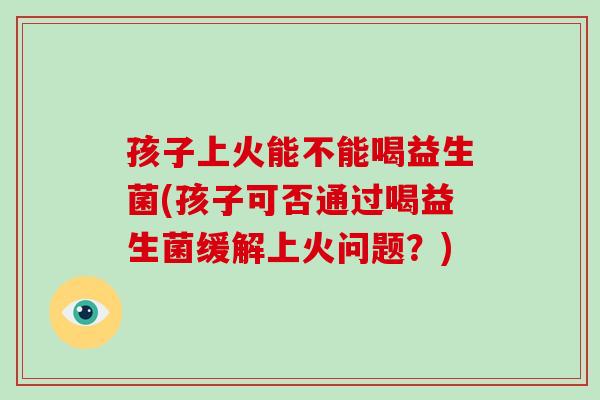 孩子上火能不能喝益生菌(孩子可否通过喝益生菌缓解上火问题？)