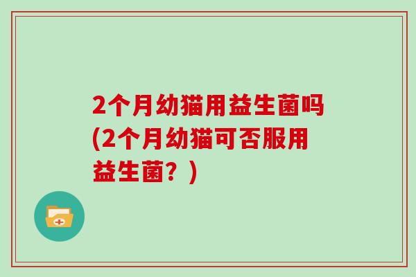 2个月幼猫用益生菌吗(2个月幼猫可否服用益生菌?) 2个月幼猫用益生菌吗(2个月幼猫可否服用益生菌?)
