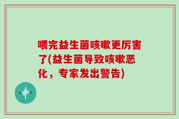 喂完益生菌咳嗽更厉害了(益生菌导致咳嗽恶化，专家发出警告)