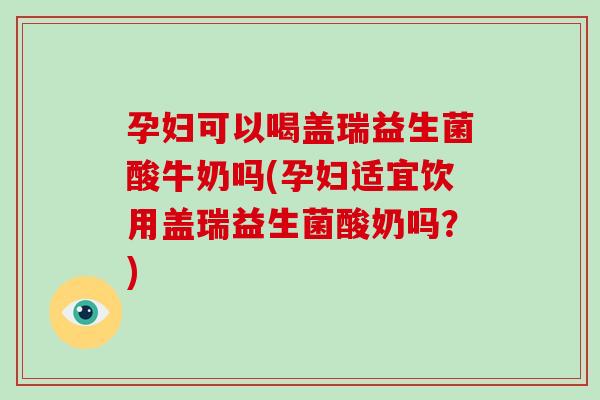 孕妇可以喝盖瑞益生菌酸牛奶吗(孕妇适宜饮用盖瑞益生菌酸奶吗？)