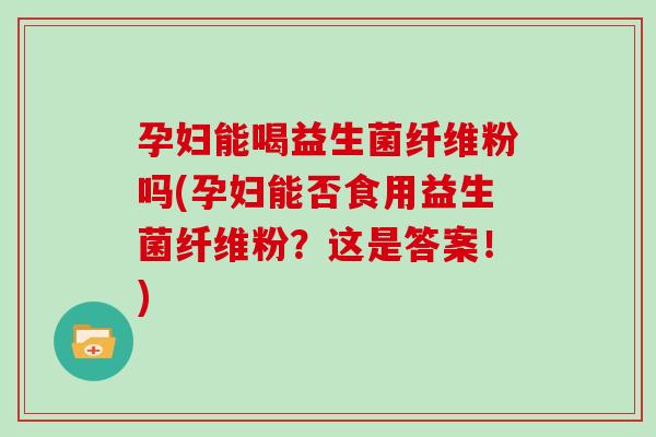 孕妇能喝益生菌纤维粉吗(孕妇能否食用益生菌纤维粉？这是答案！)
