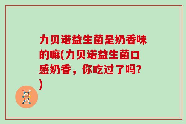 力贝诺益生菌是奶香味的嘛(力贝诺益生菌口感奶香，你吃过了吗？)