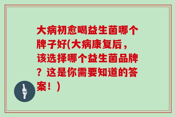 大病初愈喝益生菌哪个牌子好(大病康复后，该选择哪个益生菌品牌？这是你需要知道的答案！)