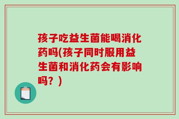 孩子吃益生菌能喝消化药吗(孩子同时服用益生菌和消化药会有影响吗？)