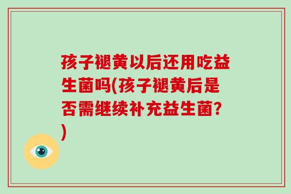 孩子褪黄以后还用吃益生菌吗(孩子褪黄后是否需继续补充益生菌?) 孩子褪黄以后还用吃益生菌吗(孩子褪黄后是否需继续补充益生菌?)