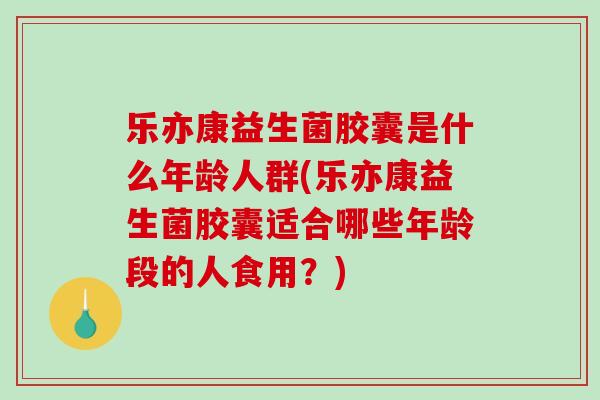 乐亦康益生菌胶囊是什么年龄人群(乐亦康益生菌胶囊适合哪些年龄段的人食用？)