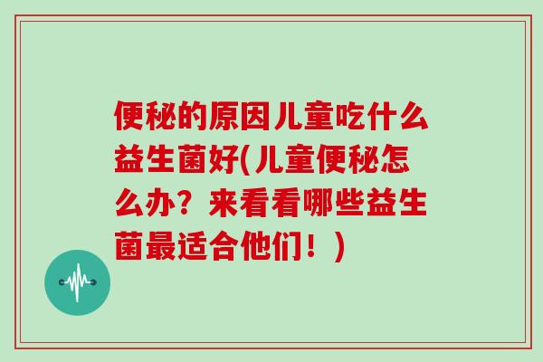 便秘的原因儿童吃什么益生菌好(儿童便秘怎么办？来看看哪些益生菌最适合他们！)