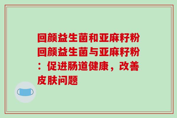 回颜益生菌和亚麻籽粉回颜益生菌与亚麻籽粉：促进肠道健康，改善皮肤问题