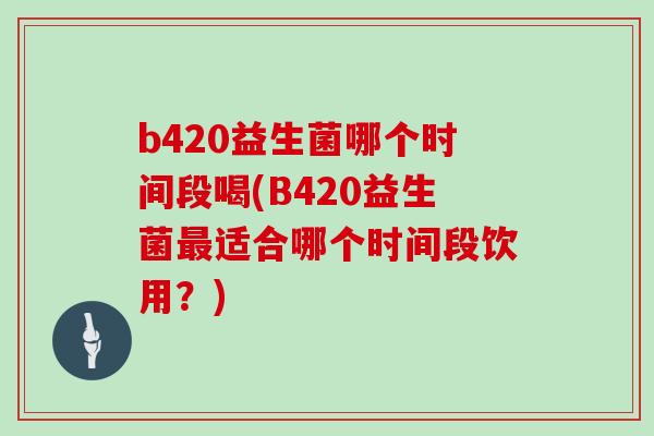 b420益生菌哪个时间段喝(B420益生菌最适合哪个时间段饮用？)