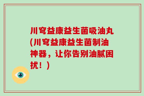 川穹益康益生菌吸油丸(川穹益康益生菌制油神器，让你告别油腻困扰！)