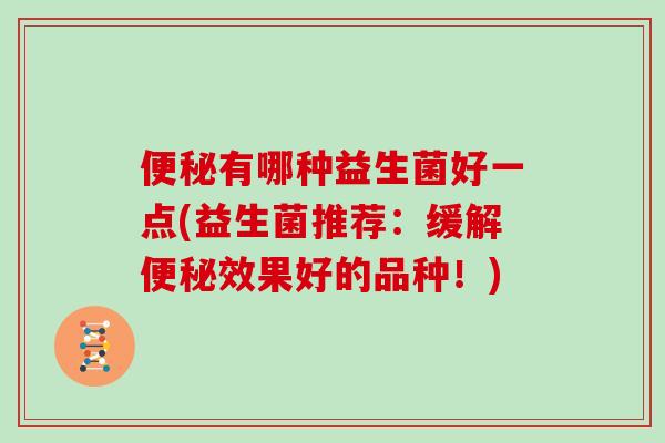 便秘有哪种益生菌好一点(益生菌推荐：缓解便秘效果好的品种！)