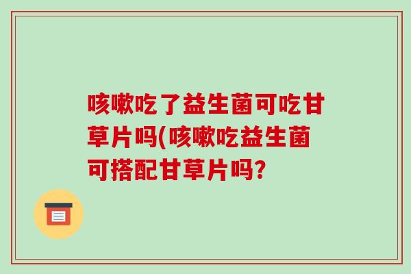 咳嗽吃了益生菌可吃甘草片吗(咳嗽吃益生菌可搭配甘草片吗？